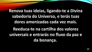 Renova tuas ideias, ligando-te a Divina
sabedoria do Universo, e terás tuas
dores amenizadas cada vez mais.
Reeduca-te na cartilha dos valores
universais e entrarás no fluxo da paz e
da bonança.
10
 