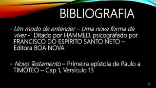 BIBLIOGRAFIA
- Um modo de entender – Uma nova forma de
viver - Ditado por HAMMED, psicografado por
FRANCISCO DO ESPÍRITO SANTO NETO –
Editora BOA NOVA
- Novo Testamento – Primeira epístola de Paulo a
TIMÓTEO – Cap 1, Versículo 13
11
 