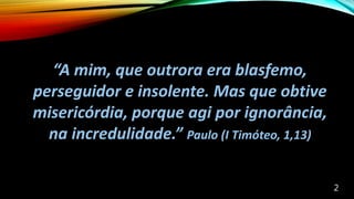 “A mim, que outrora era blasfemo,
perseguidor e insolente. Mas que obtive
misericórdia, porque agi por ignorância,
na incredulidade.” Paulo (I Timóteo, 1,13)
2
 