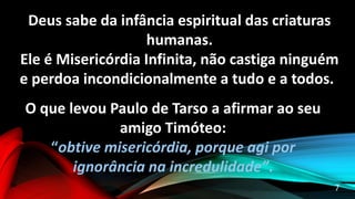 Deus sabe da infância espiritual das criaturas
humanas.
Ele é Misericórdia Infinita, não castiga ninguém
e perdoa incondicionalmente a tudo e a todos.
O que levou Paulo de Tarso a afirmar ao seu
amigo Timóteo:
“obtive misericórdia, porque agi por
ignorância na incredulidade”.
7
 