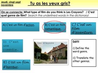 Tu as les yeux gris?Jeudi, vingt-sept
novembre
On se connecte: What type of film do you think is Les Crayons? / C’est
quel genre de film? Search the underlined words in the dictionary!
B) C’est un film
romantique.
E) C’est un film
d’horreur.
D) C’est
une
comédie.
A) C’est un film d’action. C) C’est un
film
d’aventure.
Défi!
i) Define the
word genre.
ii) Translate the
other genres.
 