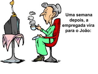Uma semana depois, a empregada vira  para o João:  
