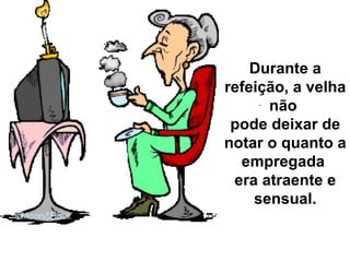 Durante a refeição, a velha não  pode deixar de notar o quanto a empregada  era atraente e sensual. 