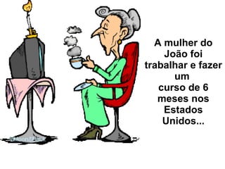 A mulher do João foi trabalhar e fazer um  curso de 6 meses nos Estados Unidos... 