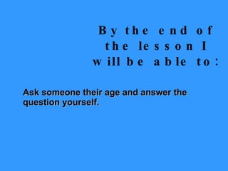 By the end of the lesson I will be able to: Ask someone their age and answer the question yourself. 