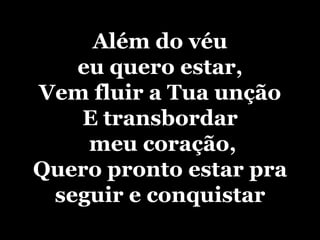 Além do véu eu quero estar, Vem fluir a Tua unção E transbordar meu coração, Quero pronto estar pra seguir e conquistar