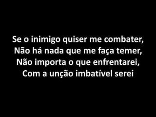Se o inimigo quiser me combater, Não há nada que me faça temer, Não importa o que enfrentarei, Com a unção imbatível serei