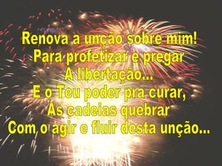 Renova a unção sobre mim! Para profetizar e pregar A libertação... E o Teu poder pra curar, As cadeias quebrar Com o agir e fluir desta unção... 