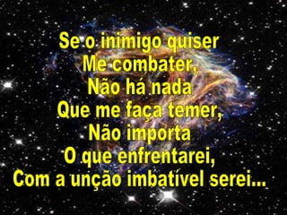 Se o inimigo quiser Me combater, Não há nada Que me faça temer, Não importa O que enfrentarei, Com a unção imbatível serei... 