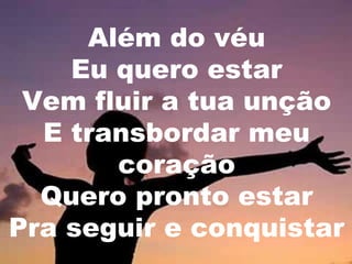 Além do véu
Eu quero estar
Vem fluir a tua unção
E transbordar meu
coração
Quero pronto estar
Pra seguir e conquistar

 