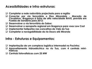 Acessibilidades e Infra-estruturas: Completar a rede rodoviária projectada para a região Conectar por via ferroviária o Eixo Mirandela - Macedo de Cavaleiros -Bragança à linha de alta velocidade RAVE, prevista em Puebla de Sanábria para 2012; Desenvolver a via ferroviária do Sabor; Desenvolver o aeroporto regional em Bragança para voos Low Cost Implementar heliportos nos concelhos do Vale do Tua Completar a navegabilidade do rio Douro até Miranda Infra - Estruturas e Equipamentos:  Implantação de um complexo logístico intermodal no Pocinho; Aproveitamento hidroeléctrico no rio Tua, com 4 centrais mini-hídricas  Centrais fotovoltaicas com 25 MW 