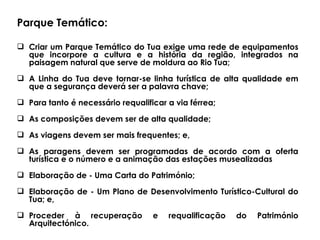 Parque Temático: Criar um Parque Temático do Tua exige uma rede de equipamentos que incorpore a cultura e a história da região, integrados na paisagem natural que serve de moldura ao Rio Tua; A Linha do Tua deve tornar-se linha turística de alta qualidade em que a segurança deverá ser a palavra chave;  Para tanto é necessário requalificar a via férrea;  As composições devem ser de alta qualidade; As viagens devem ser mais frequentes; e,  As paragens devem ser programadas de acordo com a oferta turística e o número e a animação das estações musealizadas Elaboração de - Uma  Carta do Património;  Elaboração de  - Um  Plano de Desenvolvimento Turístico-Cultural do Tua; e, Proceder à  recuperação e requalificação do Património Arquitectónico.  