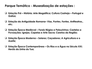 Parque Temático - Musealização de estações : Estação Pré – História: Arte Megalítica; Cultura Castreja – Portugal e Galiza; Estação da Antiguidade Romana– Vias, Pontes, Fontes, Anfiteatros,, etc; Estação Época Medieval – Forais Régios e Pelourinhos; Castelos e Povoações; Igrejas, Capelas e Arte Sacra; Caretos da Região; Estação Época Moderna – Solares; Caçadores; A Agricultura e o Azeite;  Estação Época Contemporânea – Os Rios e a Água no Século XXI; Heróis da Linha do Tua;  