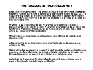 Financiamento Comunitário – no âmbito do Quadro de Referência Estratégica Nacional (QREN), que define a estratégia a seguir para o período 2007-2013, e enquadra as políticas de desenvolvimento económico, social e territorial ao abrigo dos fundos estruturais e de coesão associados à política de coesão da União Europeia (EU); O QREN – é operacionalizado por Programas Operacionais Temáticos; Programas Operacionais Regionais; Programas Operacionais de Cooperação Territorial; e Programas Operacionais de Assistência Técnica; e todos eles, ainda, por Regulamentos Específicos; O financiamento das despesas elegíveis assume a forma de subsídio não reemblosável; A taxa máxima de co-financiamento comunitário não pode, regra geral, exceder os 70%; Os beneficiários asseguram a respectiva contrapartida nacional, directamente ou através de financiamentos de outras entidades públicas ou privadas nos termos dos regimes de parceria que vierem a ser estabelecidos; A decisão de financiamento é formalizada por contrato escrito a celebrar  entre o Beneficiário e a Autoridade de Gestão. PROGRAMAS DE FINANCIAMENTO 