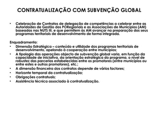 Celebração de Contratos de delegação de competências a celebrar entre as Autoridades de Gestão dos PORegionais e as Associações de Municípios (AM) baseadas nas NUTS III, e que permitem às AM avançar na preparação dos seus programas territoriais de desenvolvimento de forma integrada. Enquadramento: Dimensão Estratégica – conteúdo e utilidade dos programas territoriais de desenvolvimento, apelando à cooperação entre municípios; A tipologia das operações objecto de subvenção global varia, em função da capacidade de iniciativa, da orientação estratégica do programa, o nível de robustez das parcerias estabelecidas entre os promotores (entre municípios ou entre estes e outros promotores), etc.; A dimensão financeira dos contratos depende de vários factores; Horizonte temporal da contratualização; Obrigações contratuais; Assistência técnica associada à contratualização. CONTRATUALIZAÇÃO COM SUBVENÇÃO GLOBAL 
