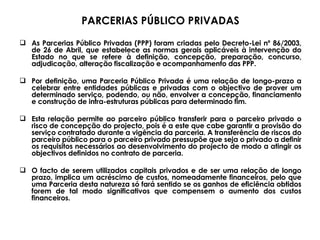 PARCERIAS PÚBLICO PRIVADAS As Parcerias Público Privadas (PPP) foram criadas pelo Decreto-Lei nº 86/2003, de 26 de Abril, que estabelece as normas gerais aplicáveis à intervenção do Estado no que se refere à definição, concepção, preparação, concurso, adjudicação, alteração fiscalização e acompanhamento das PPP.  Por definição, uma Parceria Público Privada é uma relação de longo-prazo a celebrar entre entidades públicas e privadas com o objectivo de prover um determinado serviço, podendo, ou não, envolver a concepção, financiamento e construção de infra-estruturas públicas para determinado fim.  Esta relação permite ao parceiro público transferir para o parceiro privado o risco de concepção do projecto, pois é a este que cabe garantir a provisão do serviço contratado durante a vigência da parceria. A transferência de riscos do parceiro público para o parceiro privado pressupõe que seja o privado a definir os requisitos necessários ao desenvolvimento do projecto de modo a atingir os objectivos definidos no contrato de parceria. O facto de serem utilizados capitais privados e de ser uma relação de longo prazo, implica um acréscimo de custos, nomeadamente financeiros, pelo que uma Parceria desta natureza só fará sentido se os ganhos de eficiência obtidos forem de tal modo significativos que compensem o aumento dos custos financeiros.  
