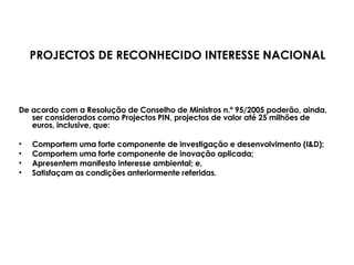 De acordo com a Resolução de Conselho de Ministros n.º 95/2005 poderão, ainda, ser considerados como Projectos PIN, projectos de valor até 25 milhões de euros, inclusive, que:  Comportem uma forte componente de investigação e desenvolvimento (I&D);  Comportem uma forte componente de inovação aplicada; Apresentem manifesto interesse ambiental; e, Satisfaçam as condições anteriormente referidas. PROJECTOS DE RECONHECIDO INTERESSE NACIONAL 