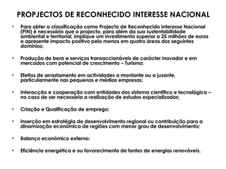 Para obter a classificação como Projecto de Reconhecido Interesse Nacional (PIN) é necessário que o projecto, para além da sua sustentabilidade ambiental e territorial, implique um investimento superior a 25 milhões de euros e apresente impacto positivo pelo menos em quatro áreas dos seguintes domínios; Produção de bens e serviços transaccionáveis de carácter inovador e em mercados com potencial de crescimento – Turismo;  Efeitos de arrastamento em actividades a montante ou a jusante, particularmente nas pequenas e médias empresas; Interacção e cooperação com entidades dos sistema cientifico e tecnológico – no caso de ser necessária a realização de estudos especializados; Criação e Qualificação de emprego; Inserção em estratégia de desenvolvimento regional ou contribuição para a dinamização económica de regiões com menor grau de desenvolvimento; Balanço económico externo; Eficiência energética e ou favorecimento de fontes de energias renováveis. PROPJECTOS DE RECONHECIDO INTERESSE NACIONAL 