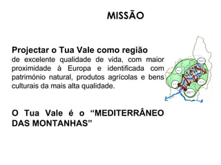 MISSÃO Projectar o Tua   Vale como região  de excelente qualidade de vida, com maior proximidade à Europa e identificada com património natural, produtos agrícolas e bens culturais da mais alta qualidade. O Tua   Vale é o “MEDITERRÂNEO DAS MONTANHAS” 