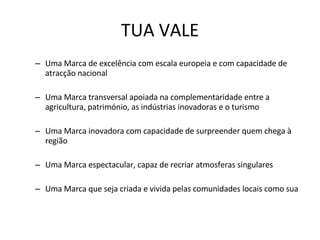 TUA VALE Uma Marca de excelência com escala europeia e com capacidade de atracção nacional Uma Marca transversal apoiada na complementaridade entre a agricultura, património, as indústrias inovadoras e o turismo Uma Marca inovadora com capacidade de surpreender quem chega à região Uma Marca espectacular, capaz de recriar atmosferas singulares Uma Marca que seja criada e vivida pelas comunidades locais como sua  