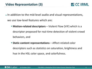 Video Representation (3) 
? In addition to the mid-level audio and visual representations, 
we use low-level features which are: 
?Motion-related descriptors C Violent Flow (ViF) which is a 
descriptor proposed for real-time detection of violent crowd 
behaviors, and 
? Static content representations C Affect-related color 
descriptors such as statistics on saturation, brightness and 
hue in the HSL color space, and colorfulness. 
16 October 2014 TUB-IRML at MediaEval 2014 Violent Scenes Detection Task 6 
 