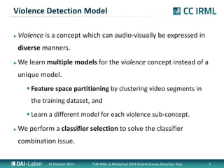 Violence Detection Model 
?Violence is a concept which can audio-visually be expressed in 
diverse manners. 
?We learn multiple models for the violence concept instead of a 
unique model. 
? Feature space partitioning by clustering video segments in 
the training dataset, and 
? Learn a different model for each violence sub-concept. 
?We perform a classifier selection to solve the classifier 
combination issue. 
16 October 2014 TUB-IRML at MediaEval 2014 Violent Scenes Detection Task 7 
 