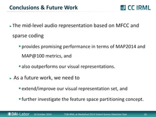 Conclusions & Future Work 
?The mid-level audio representation based on MFCC and 
sparse coding 
? provides promising performance in terms of MAP2014 and 
MAP@100 metrics, and 
? also outperforms our visual representations. 
? As a future work, we need to 
? extend/improve our visual representation set, and 
? further investigate the feature space partitioning concept. 
16 October 2014 TUB-IRML at MediaEval 2014 Violent Scenes Detection Task 10 
 