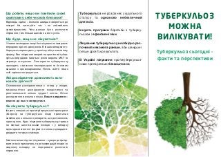 Відповідь єдина – якомога швидше зверніться до
лікаря! Не затягуйте час і не займайтеся
самолікуванням. Чим раніше було розпочате
лікування, тим більше шансів на його успіх.
Туберкульоз не розрізняє соціального
статусу та однаково небезпечний
для всіх.
Існують програми боротьби з туберку
льозом і ефективні ліки.
Лікування туберкульозу необхідно роз
починати якомога раніше, аби швидше і
легше досягти результату.
В Україні лікування протитуберкульоз
ними препаратами безкоштовне.
Що робити, якщо ви помітили схожі
симптоми у себе чи своїх близьких?
Туберкульоз сьогодні –
факти та перспективи
У певних випадках хворі без лікування помирають
впродовж одного двох років. В інших випадках ту
беркульоз переходить у хронічну або резистентну
форму. Без лікування хворий на хронічний тубер
кульоз впродовж багатьох років виділяє МБТ та
заражує оточуючих. Загострення туберкульозу
проходить з високою температурою та болісним
кашлем з кровохарканням. Якість життя таких
осіб стрімко погіршується.
Що буде, якщо не лікуватися?
Основними дослідженнями є огляд у лікаря,
мікроскопічне дослідження мокротиння та
рентгенівський знімок грудної клітки. Обсяг
дослідження визначає лікар. Ваше завдання –
вчасно до нього звернутися.
Існують спеціальні протитуберкульозні препарати.
Хворому на туберкульоз лікар призначає
комбінацію з кількох препаратів, що доповнюють
одне одного. Курс лікування туберкульозу триває
не менше шести восьми місяців і у випадку
мультирезистентної форми не менше двадцяти
двадцяти чотирьох місяців.
Найголовніше під час лікування – суворо дотриму
ватися всіх призначень та рекомендацій лікаря і в
жодному випадку не переривати розпочате
лікування.
Які дослідження дозволяють вста
новити діагноз?
Як лікувати туберкульоз?
ТУБЕРКУЛЬОЗ
МОЖНА
ВИЛІКУВАТИ!
 