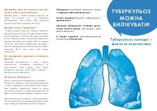Відповідь єдина – якомога швидше зверніться до
лікаря! Не затягуйте час і не займайтеся
самолікуванням. Чим раніше було розпочате
лікування, тим більше шансів на його успіх.
Туберкульоз не розрізняє соціального статусу
та однаково небезпечний для всіх.
Існують програми боротьби з туберкульозом і
ефективні ліки.
Лікування туберкульозу необхідно розпо
чинати якомога раніше, аби швидше і легше
досягти результату.
В Україні лікування протитуберкульозними
препаратами безкоштовне.
Що робити, якщо ви помітили схожі сим
птоми у себе чи своїх близьких?
Туберкульоз сьогодні –
факти та перспективи
У певних випадках хворі без лікування помирають
впродовж одного двох років. В інших випадках тубер
кульоз переходить у хронічну або резистентну фор
му. Без лікування хворий на хронічний туберкульоз
впродовж багатьох років виділяє МБТ та заражує
оточуючих. Загострення туберкульозу проходить з
високою температурою та болісним кашлем з крово
харканням. Якість життя таких осіб стрімко
погіршується.
Що буде, якщо не лікуватися?
Основними дослідженнями є огляд у лікаря,
мікроскопічне дослідження мокротиння та
рентгенівський знімок грудної клітки. Обсяг
дослідження визначає лікар. Ваше завдання –
вчасно до нього звернутися.
Існують спеціальні протитуберкульозні препарати.
Хворому на туберкульоз лікар призначає комбінацію
з кількох препаратів, що доповнюють одне одного.
Курс лікування туберкульозу триває не менше
шести восьми місяців і у випадку мультирезистентної
форми не менше двадцяти двадцяти чотирьох місяців.
Найголовніше під час лікування – суворо дотримува
тися всіх призначень та рекомендацій лікаря і в жод
ному випадку не переривати розпочате лікування.
Які дослідження дозволяють встановити
діагноз?
Як лікувати туберкульоз?
ТУБЕРКУЛЬОЗ
МОЖНА
ВИЛІКУВАТИ!
 