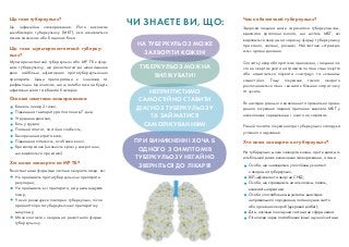Це інфекційне захворювання. Його викликає
мікобактерія туберкульозу (МБТ), яка називається
також паличкою або бацилою Коха.
Кашель понад 2 тижні;
Підвищена температура тіла понад 7 днів;
Утруднене дихання;
Біль у грудях;
Поганий апетит, постійна слабкість;
Безпричинна втрата ваги;
Підвищена пітливість, особливо вночі;
Кровохаркання (наявність крові у мокротинні,
що виділяється при кашлі).
Що таке туберкульоз?
Здорова людина може заразитися туберкульозом,
вдихаючи краплини вологи, що містять МБТ, які
виділяються хворим на заразну форму туберкульозу
при кашлі, чиханні, розмові. Найчастіше «стражда
ють» органи дихання.
Спочатку хвороба протікає приховано, і людина ча
сто не звертає уваги на тривале погане самопочуття
або намагається лікувати «застуду» та «кашель»
самостійно. Тому лікування такого хворого
розпочинається пізно і вимагає більших затрат часу
та зусиль.
Як наслідок раннього виявлення та правильно прове
деного лікування людина припиняє виділяти МБТ у
навколишнє середовище і нікого не заражає.
Ранній початок лікування при туберкульозі запорука
успішного одужання.
Чим небезпечний туберкульоз?
На туберкульоз може захворіти кожен, проте деякі ма
ють більший ризик виникнення захворювання, а саме:
Особи, що знаходяться у постійному контакті
з хворим на туберкульоз;
ВІЛ інфіковані та хворі на СНІД;
Особи, що страждають на алкоголізм, палять,
вживають наркотики;
Особи з послабленим імунітетом внаслідок
неправильного харчування, поганих умов життя
або хронічних хвороб (цукровий діабет);
Діти, оскільки їхня імунна система не сформована:
Літні люди через послаблення їхньої імунної системи.
Хто може захворіти на туберкульоз?
НА ТУБЕРКУЛЬОЗ МОЖЕ
ЗАХВОРІТИ КОЖЕН!
ТУБЕРКУЛЬОЗ МОЖНА
ВИЛІКУВАТИ!
НЕПРИПУСТИМО
САМОСТІЙНО СТАВИТИ
ДІАГНОЗ ТУБЕРКУЛЬОЗУ
ТА ЗАЙМАТИСЯ
САМОЛІКУВАННЯМ!
ПРИ ВИНИКНЕННІ ХОЧА Б
ОДНОГО З СИМПТОМІВ
ТУБЕРКУЛЬОЗУ НЕГАЙНО
ЗВЕРНІТЬСЯ ДО ЛІКАРЯ!
ЧИ ЗНАЄТЕ ВИ, ЩО:
Основні симптоми захворювання:
Мультирезистентний туберкульоз або МР ТБ є фор
мою туберкульозу, що резистентна до щонайменше
двох найбільш ефективних протитуберкульозних
препаратів. Цими препаратами є ізоніазид та
рифампіцин. Це означає, що ці антибіотики не будуть
ефективно діяти та вбивати бактерію.
Що таке мультирезистентний туберку
льоз?
Резистентними формами частіше хворіють люди, які:
Не приймають протитуберкульозні препарати
регулярно;
Не приймають всі препарати, які рекомендував
лікар;
У яких розвинувся повторно туберкульоз, після
прийняття протитуберкульозних препаратів у
минулому;
Мали контакти з хворим на резистентні форми
туберкульозу.
Хто може захворіти на МР ТБ?
 
