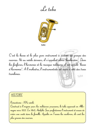 Le tuba
C'est  la  basse  et  le  plus  gros  instrument  à  pistons  du  groupe  des 
cuivres. Né au siècle dernier, il s'appelait alors "bombardon". Dans 
les fanfares, l'harmonie et la musique militaire, il  est appelé "basse 
d'harmonie". A l'orchestre, l'instrumentiste est assis à côté des trois 
trombones.
HISTOIRE 
Romantisme : XIXe siècle
Construit à  l'origine pour les militaires prussiens, le tuba apparaît  en Alle-
magne vers 1835. En 1840, Adolphe Sax perfectionne l'instrument et essaie de 
créer une unité  dans la famille. Appelés en  France  les saxhorns,  ils sont les 
plus graves des cuivres.
 