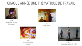 CHAQUE ANNÉE UNE THÉMATIQUE DE TRAVAIL
2016
Jouer la ville
2014
le handicap, vecteur
d’innovation
2015
la matière comme
interface
2017
Nouvelles réalités (VR / AR)
 