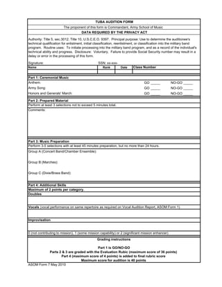 TUBA AUDITION FORM
                        The proponent of this form is Commandant, Army School of Music
                                     DATA REQUIRED BY THE PRIVACY ACT

Authority: Title 5, sec.3012; Title 10, U.S.C.E.O. 9397. Principal purpose: Use to determine the auditionee's
technical qualification for enlistment, initial classification, reenlistment, or classification into the military band
program. Routine uses: To initiate processing into the military band program, and as a record of the individual's
technical ability and progress. Disclosure: Voluntary. Failure to provide Social Security number may result in a
delay or error in the processing of this form.

Signature:                                       SSN: xx-xxx-
Name                                                Rank        Date     Class Number


Part 1: Ceremonial Music
Anthem:                                                                          GO _____          NO-GO _____
Army Song:                                                                       GO _____          NO-GO _____
Honors and Generals' March:                                                      GO _____          NO-GO _____

Part 2: Prepared Material
Perform at least 3 selections not to exceed 5 minutes total.
Comments:




Part 3: Music Preparation
Perform 3-5 selections with at least 45 minutes preparation, but no more than 24 hours.
Group A (Concert Band/Chamber Ensemble):


Group B (Marches):


Group C (Dixie/Brass Band):


Part 4: Additional Skills
Maximum of 2 points per category.
Doubles


Vocals (vocal performance on same repertoire as required on Vocal Audition Report, ASOM Form 1)


Improvisation


0 (not contributing to mission), 1 (some mission capability) or 2 (significant mission enhancer)
                                                Grading instructions

                                         Part 1 is GO/NO-GO
           Parts 2 & 3 are graded with the Evaluation Rubic (maximum score of 36 points)
                  Part 4 (maximum score of 4 points) is added to final rubric score
                               Maximum score for audition is 40 points
ASOM Form 7 May 2010
 