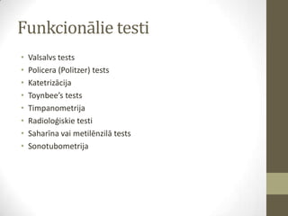 Funkcionālie testi
•
•
•
•
•
•
•
•

Valsalvs tests
Policera (Politzer) tests
Katetrizācija
Toynbee’s tests
Timpanometrija
Radioloģiskie testi
Saharīna vai metilēnzilā tests
Sonotubometrija

 