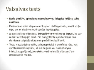 Valsalvas tests
• Rada pozitīvu spiedienu nasopharynx, lai gaiss iekļūtu tuba
auditiva.
• Pacients aizspiež degunu ar īkšķi un rādītājpirkstu, ievelk dziļu
elpu un ar aizvērtu muti cenšas izpūst gaisu.
• Ja gaiss iekļūs vidusausī, bungplēvīte virzīsies uz ārpusi, ko var
redzēt otoskopijas laikā. Pie bungplēvītes perforācijas būs
dzirdama svilpjoša skaņa un parādīsies izalījumi.
• Testu nevajadzētu veikt, ja bungplēvītē ir atrofiska rēta, kas
varētu izraisīt ruptūru, kā arī deguna vai nasopharynx
infekcijas gadījumā, jo sekrēts varētu iekļūt vidusausī un
izraisīt otitis media.

 
