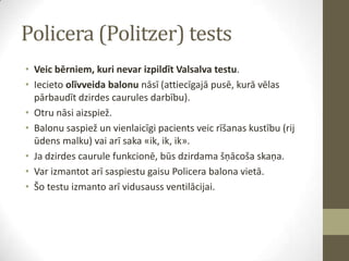 Policera (Politzer) tests
• Veic bērniem, kuri nevar izpildīt Valsalva testu.
• Iecieto olīvveida balonu nāsī (attiecīgajā pusē, kurā vēlas
pārbaudīt dzirdes caurules darbību).
• Otru nāsi aizspiež.
• Balonu saspiež un vienlaicīgi pacients veic rīšanas kustību (rij
ūdens malku) vai arī saka «ik, ik, ik».
• Ja dzirdes caurule funkcionē, būs dzirdama šņācoša skaņa.
• Var izmantot arī saspiestu gaisu Policera balona vietā.
• Šo testu izmanto arī vidusauss ventilācijai.

 