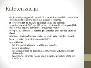Kateterizācija
• Vispirms deguna gļotādu apsmidzina ar lokālu anestētiķi un tad tiek
ievietots dzirdes caurules katetrs (tā gals ir ieliekts).
• To ievieto vadot pa deguna apakšējo sienu līdz sasniedz
nasopharynx, rotē 90 ° mediāli un tad pakāpeniski velk atpakaļ līdz
tas sasniedz deguna starpsienas mugurējo robežu.
• Rotē pa 180° laterāli, lai katetra gals atrastos pret dzirdes caurules
atveri.
• Katetram pievieno Policera maisu un iepūš gaisu dzirdes caurulē.
• Ja gaiss iekļūst, to apstiprina auskultatīvi.
• Komplikācijas:
• Dzirdes caurules trauma un vēlāk sarētošanās.
• Deguna asiņošana.
• Infekcijas pārnese no deguna, nasopharynx uz vidusausi, izraisot
otitis media.
• Bungplēvītes atrofiska rajona plīsums, ja tiek izmantots pārāk liels
spiediens.

 