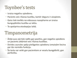 Toynbee’s tests
• Izraisa negatīvu spiedienu.
• Pacients veic rīšanas kustību, kamēr deguns ir aizspiests.
• Gaiss tiek ievilkts no vidusauss nasopharnx un izraisa
bunguplēvītes kustību uz iekšu.
• To apstiprina otoskopijas laikā.

Timpanometrija
• Ārējā auss ejā tiek radīts gan pozitīvs, gan negatīvs spiediens
un pacients atkārtoti veic rīšanas kustības.
• Dzirdes caurules spēja pielāgoties spiedienu izmaiņām liecina
par tās normālu funkciju.
• Šo testu var veikt gan pacientiem ar veselu bungplēvīti, gan
perforētu.

 