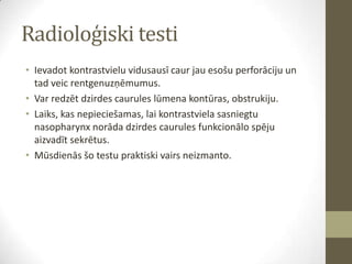 Radioloģiski testi
• Ievadot kontrastvielu vidusausī caur jau esošu perforāciju un
tad veic rentgenuzņēmumus.
• Var redzēt dzirdes caurules lūmena kontūras, obstrukiju.
• Laiks, kas nepieciešamas, lai kontrastviela sasniegtu
nasopharynx norāda dzirdes caurules funkcionālo spēju
aizvadīt sekrētus.
• Mūsdienās šo testu praktiski vairs neizmanto.

 