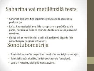 Saharīna vai metilēnzilā tests
• Saharīna šķīdums tiek iepilināts vidusausī pa jau esošu
perforāciju.
• Laiks, kas nepieciešams līdz nasopharynx parādās salda
garša, norāda uz dzirdes caurules funkcionālo spēju izvadīt
sekrētus.
• Līdzīgi arī ar metilēnzilo, tikai šajā gadījumā jāgaida līdz
nasopharynx parādās krāsojums.

Sonotubometrija

• Tonis tiek novadīts degunā un ierakstīts no ārējās auss ejas.
• Tonis izklausās skaļāks, ja dzirdes caurule funkcionē.
• Ļauj arī noteikt, cik ilgi lūmens atvērts.

 