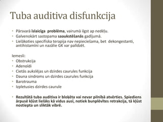 Tuba auditiva disfunkcija
• Pārsvarā īslaicīga problēma, vairumā ilgst ap nedēļu.
• Galvenokārt sastopama saaukstēšanās gadījumā.
• Lielākoties specifiska terapija nav nepieciešama, bet dekongestanti,
antihistamīni un nazālie GK var palīdzēt.
Iemesli:
• Obstrukcija
• Adenoīdi
• Cietās aukslējas un dzirdes caurules funkcija
• Dauna sindroms un dzirdes caurules funkcija
• Barotrauma
• Izpletusies dzirdes caurule

• Rezultātā tuba auditiva ir bloķēta vai nevar pilnībā atvērties. Spiediens
ārpusē kļūst lielāks kā vidus ausī, notiek bunplēvītes retrakcija, tā kļūst
nostiepta un sliktāk vibrē.

 