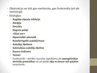 • Obstrukcija var būt gan mehāniska, gan funkconāla (arī abi
vienlaicīgi).
• Etioloģija:
•
•
•
•
•
•
•
•
•
•
•
•

Augšējo elpceļu infekcija
Alerģija
Sinusītis
Deguna polipi
«Glue ear»
Hipertrofēti adenoīdi
Nazofaringeāli audzēji/masa
Aukslēju šķeltene
Submukoza aukslēju šķeltne
Dauna sindroms
Tumori
Funkcionāli – dzirdes caurules saplakšana pie paaugstinātas
skrimšļa pretestības vai arī pārāk vāja m.tensor veli palatini
saraušanās.

 
