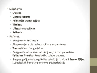 • Simptomi:
•
•
•
•
•
•

Otaļģija
Dzirdes zudums
Pulsējošas skaņas sajūta
Tinnītus
Līdzsvara traucējumi
Reibonis

• Pazīmes:
•
•
•
•

Bungplēvītes retrakcija
Aizsprostojums pie malleus roktura un pars tensa
Transudāts aiz bungplēvītes
Bungplēvītes dzintarveida krāsojums, dažreiz pat redzams
šķidruma līmenis ar konduktīvu dzirdes zudumu
• Smagos gadījumos bungplēvītes retrakcija izteikta, ir hemorāģijas
subepiteliāli, hemotimpanum vai pat perforācija

 