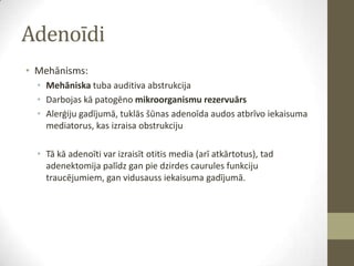 Adenoīdi
• Mehānisms:
• Mehāniska tuba auditiva abstrukcija
• Darbojas kā patogēno mikroorganismu rezervuārs
• Alerģiju gadījumā, tuklās šūnas adenoīda audos atbrīvo iekaisuma
mediatorus, kas izraisa obstrukciju

• Tā kā adenoīti var izraisīt otitis media (arī atkārtotus), tad
adenektomija palīdz gan pie dzirdes caurules funkciju
traucējumiem, gan vidusauss iekaisuma gadījumā.

 
