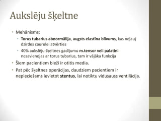 Aukslēju šķeltne
• Mehānisms:
• Torus tubarius abnormālija, augsts elastīna blīvums, kas neļauj
dzirdes caurulei atvērties
• 40% aukslēju šķeltnes gadījumu m.tensor veli palatini
nesavienojas ar torus tubarius, tam ir vājāka funkcija

• Šiem pacientiem bieži ir otitis media.
• Pat pēc šķeltnes operācijas, daudziem pacientiem ir
nepieciešams ievietot stentus, lai notiktu vidusauss ventilācija.

 