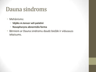 Dauna sindroms
• Mehānisms:
• Vājāks m.tensor veli palatini
• Nasopharynx abnormāla forma

• Bērniem ar Dauna sindromu daudz biežāk ir vidusauss
iekaisums.

 