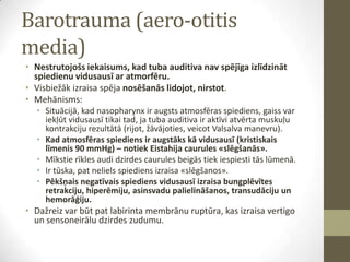 Barotrauma (aero-otitis
media)
• Nestrutojošs iekaisums, kad tuba auditiva nav spējīga izlīdzināt
spiedienu vidusausī ar atmorfēru.
• Visbiežāk izraisa spēja nosēšanās lidojot, nirstot.
• Mehānisms:
• Situācijā, kad nasopharynx ir augsts atmosfēras spiediens, gaiss var
iekļūt vidusausī tikai tad, ja tuba auditiva ir aktīvi atvērta muskuļu
kontrakciju rezultātā (rijot, žāvājoties, veicot Valsalva manevru).
• Kad atmosfēras spiediens ir augstāks kā vidusausī (kristiskais
līmenis 90 mmHg) – notiek Eistahija caurules «slēgšanās».
• Mīkstie rīkles audi dzirdes caurules beigās tiek iespiesti tās lūmenā.
• Ir tūska, pat neliels spiediens izraisa «slēgšanos».
• Pēkšņais negatīvais spiediens vidusausī izraisa bungplēvītes
retrakciju, hiperēmiju, asinsvadu palielināšanos, transudāciju un
hemorāģiju.

• Dažreiz var būt pat labirinta membrānu ruptūra, kas izraisa vertigo
un sensoneirālu dzirdes zudumu.

 
