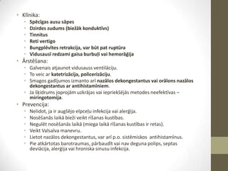 • Klīnika:
•
•
•
•
•
•

Spēcīgas ausu sāpes
Dzirdes zudums (biežāk konduktīvs)
Tinnitus
Reti vertigo
Bungplēvītes retrakcija, var būt pat ruptūra
Vidusausī redzami gaisa burbuļi vai hemorāģija

• Ārstēšana:
• Galvenais atjaunot vidusauss ventilāciju.
• To veic ar katetrizācija, policerizāciju.
• Smagos gadījumos izmanto arī nazālos dekongestantus vai orālons nazālos
dekongestantus ar antihistamīniem.
• Ja šķidrums joprojām uzkrājas vai iepriekšējās metodes neefektīvas –
miringotomija.

• Prevencija:
•
•
•
•
•
•

Nelidot, ja ir augšējo elpceļu infekcija vai alerģija.
Nosēšanās laikā bieži veikt rīšanas kustības.
Negulēt nosēšanās laikā (miega laikā rīšanas kustības ir retas).
Veikt Valsalva manevru.
Lietot nazālos dekongestantus, var arī p.o. sistēmiskos antihistamīnus.
Pie atkārtotas barotraumas, pārbaudīt vai nav deguna polips, septas
deviācija, alerģija vai hroniska sinusu infekcija.

 