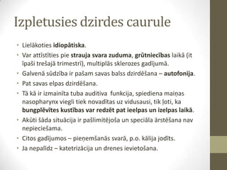 Izpletusies dzirdes caurule
• Lielākoties idiopātiska.
• Var attīstīties pie strauja svara zuduma, grūtniecības laikā (it
īpaši trešajā trimestrī), multiplās sklerozes gadījumā.
• Galvenā sūdzība ir pašam savas balss dzirdēšana – autofonija.
• Pat savas elpas dzirdēšana.
• Tā kā ir izmainīta tuba auditiva funkcija, spiediena maiņas
nasopharynx viegli tiek novadītas uz vidusausi, tik ļoti, ka
bungplēvītes kustības var redzēt pat ieelpas un izelpas laikā.
• Akūti šāda situācija ir pašlimitējoša un speciāla ārstēšana nav
nepieciešama.
• Citos gadījumos – pieņemšanās svarā, p.o. kālija jodīts.
• Ja nepalīdz – katetrizācija un drenes ievietošana.

 
