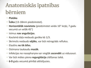 Anatomiskās īpatnības
bērniem
• Platāka
• Īsāka (13-18mm piedzimstot).
• Horizontālāk novietota (piedzimstot veido 10° leņķi, 7 gadu
vecumā un velāk 45°)
• Istmus nav angulācijas.
• Kaulainā daļa nedaudz garāka kā 1/3.
• Skrimslis nedaudz vājāks, var būt retrogrāds reflukss.
• Elastīns ne tik blīvs.
• Ostmana taukaudu mazāk.
• Infekcijas no nasopharynx var vieglāk ascendēt uz vidusausi.
• Var būt mātes piena regurgitācija zīdīšanas laikā.
• 6-9 gadu vecumā pilnībā attīstījusies.

 